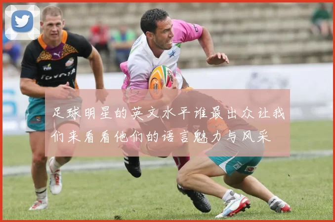 足球明星的英文水平谁最出众让我们来看看他们的语言魅力与风采