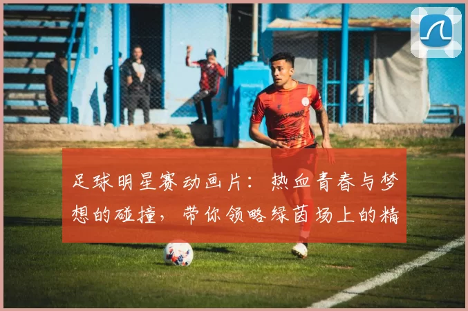 足球明星赛动画片：热血青春与梦想的碰撞，带你领略绿茵场上的精彩瞬间