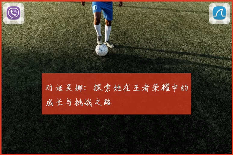 对话吴娜：探索她在王者荣耀中的成长与挑战之路