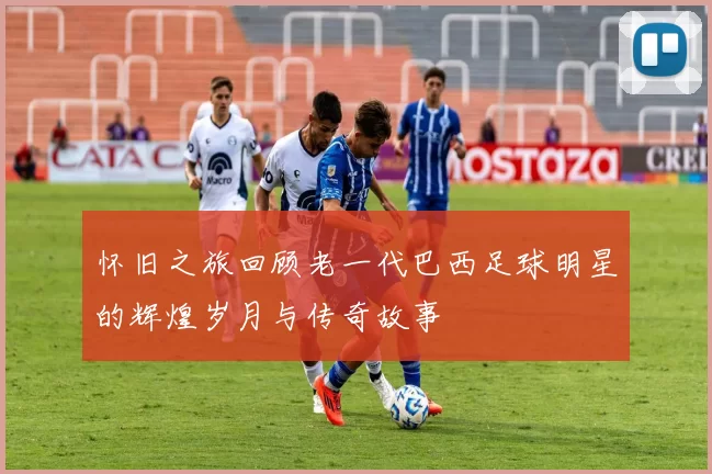 怀旧之旅回顾老一代巴西足球明星的辉煌岁月与传奇故事