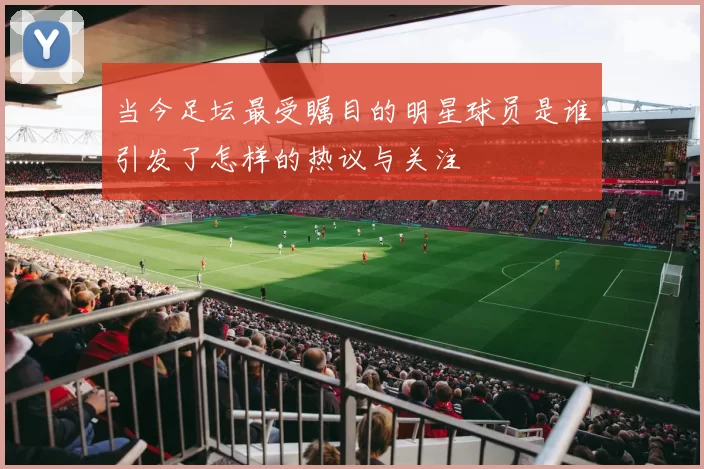 当今足坛最受瞩目的明星球员是谁引发了怎样的热议与关注