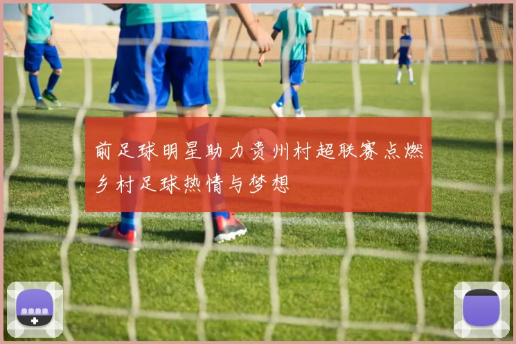 前足球明星助力贵州村超联赛点燃乡村足球热情与梦想