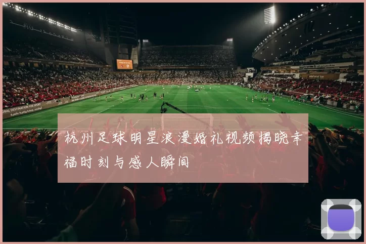 杭州足球明星浪漫婚礼视频揭晓幸福时刻与感人瞬间
