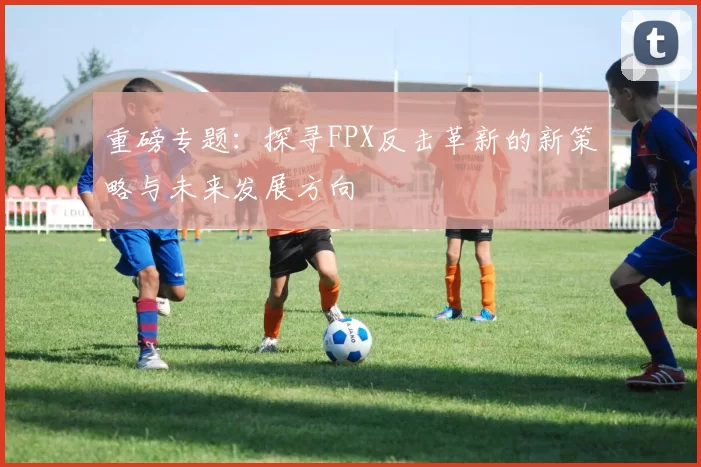 重磅专题：探寻FPX反击革新的新策略与未来发展方向