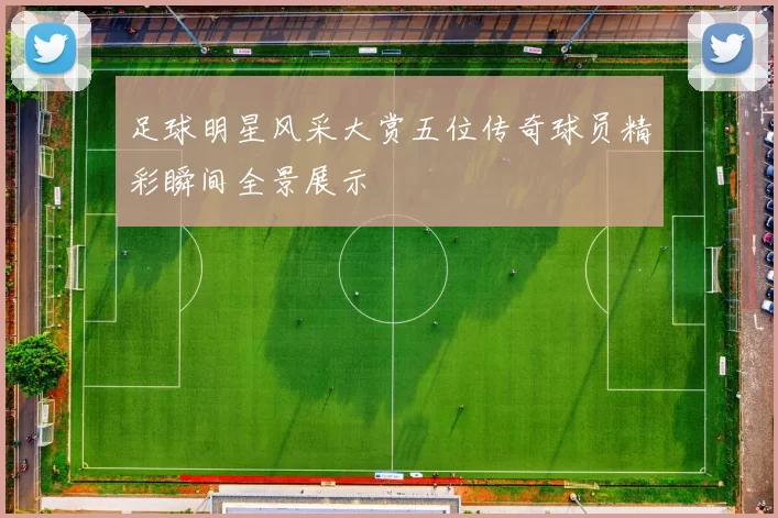 足球明星风采大赏五位传奇球员精彩瞬间全景展示