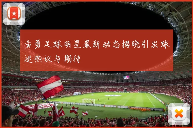 黄勇足球明星最新动态揭晓引发球迷热议与期待