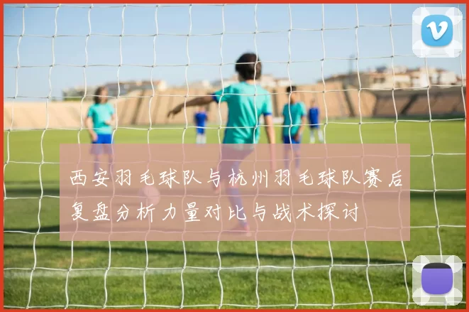 西安羽毛球队与杭州羽毛球队赛后复盘分析力量对比与战术探讨