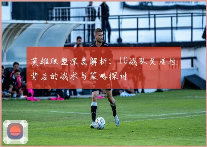 英雄联盟深度解析：IG战队灵活性背后的战术与策略探讨