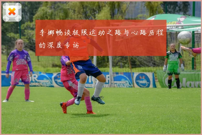 李娜畅谈极限运动之路与心路历程的深度专访